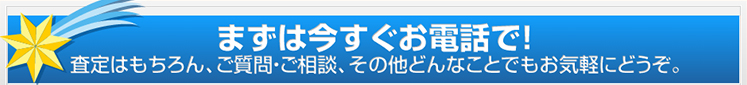 まずは今すぐお電話で!査定はもちろん、ご質問・ご相談、その他どんなことでもお気軽にどうぞ。
